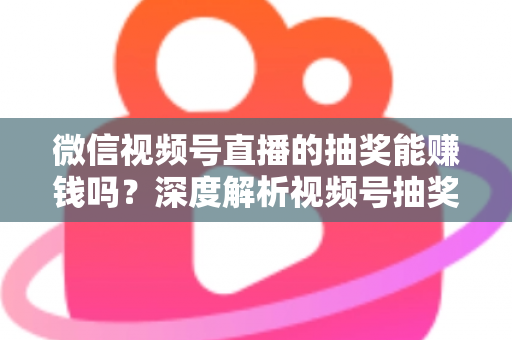 微信视频号直播的抽奖能赚钱吗？深度解析视频号抽奖盈利真相与变现全攻略