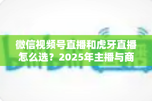 微信视频号直播和虎牙直播怎么选?2025年主播与商家平台选择全攻略 微信视频号直播和虎牙直播怎么选?2025年主播与商家平台选择全攻略