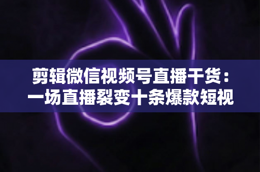 剪辑微信视频号直播干货：一场直播裂变十条爆款短视频的完整实战指南
