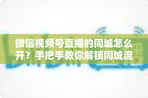 微信视频号直播的同城怎么开？手把手教你解锁同城流量入口的完整运营指南