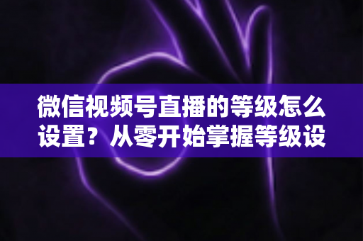 微信视频号直播的等级怎么设置?从零开始掌握等级设置与快速提升全攻略 微信视频号直播的等级怎么设置?从零开始掌握等级设置与快速提升全攻略
