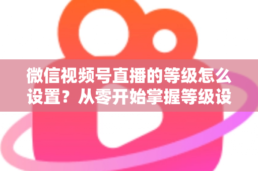 微信视频号直播的等级怎么设置？从零开始掌握等级设置与快速提升全攻略
