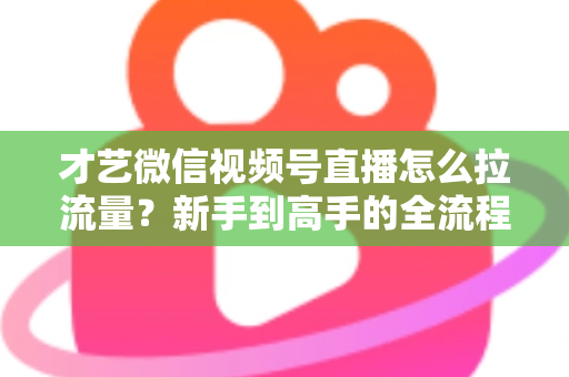才艺微信视频号直播怎么拉流量？新手到高手的全流程引流实战指南