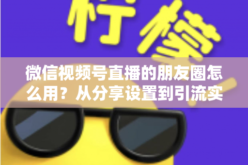 微信视频号直播的朋友圈怎么用？从分享设置到引流实战的完整指南