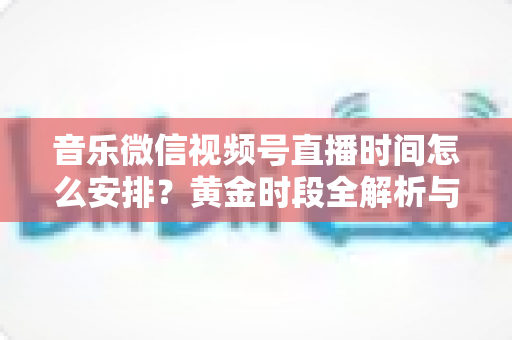 音乐微信视频号直播时间怎么安排？黄金时段全解析与排期实战指南，助你人气流量双丰收
