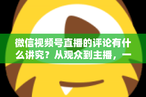 微信视频号直播的评论有什么讲究？从观众到主播，一文读懂直播间评论的门道与实用技巧