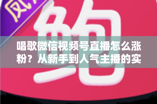 唱歌微信视频号直播怎么涨粉？从新手到人气主播的实战涨粉指南