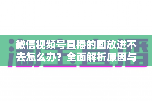 微信视频号直播的回放进不去怎么办？全面解析原因与实用解决方案大全