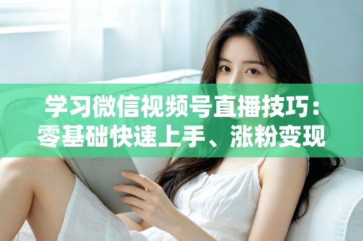 学习微信视频号直播技巧:零基础快速上手、涨粉变现的实战全攻略 学习微信视频号直播技巧:零基础快速上手、涨粉变现的实战全攻略