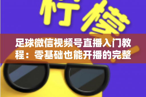 足球微信视频号直播入门教程：零基础也能开播的完整实战指南