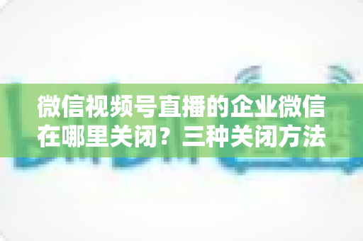 微信视频号直播的企业微信在哪里关闭？三种关闭方法与常见问题全解析