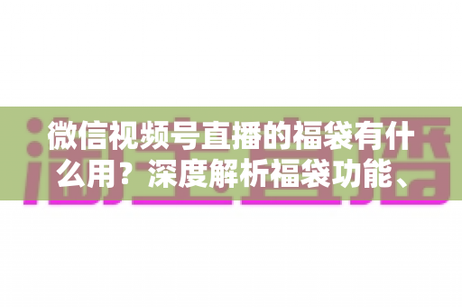 微信视频号直播的福袋有什么用？深度解析福袋功能、玩法与运营价值全指南