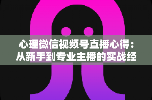 心理微信视频号直播心得：从新手到专业主播的实战经验全解析