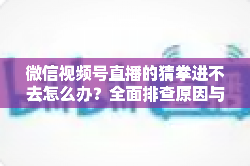 微信视频号直播的猜拳进不去怎么办？全面排查原因与高效解决方案大公开
