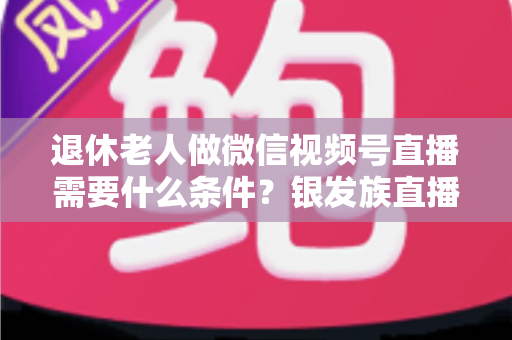 退休老人做微信视频号直播需要什么条件？银发族直播入门全攻略：条件、流程与实用技巧一文讲透