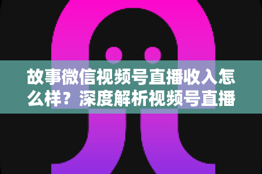 故事微信视频号直播收入怎么样？深度解析视频号直播赚钱潜力与真实收入水平