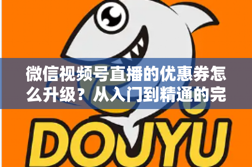 微信视频号直播的优惠券怎么升级？从入门到精通的完整运营指南，助你快速提升直播间转化率与用户粘性