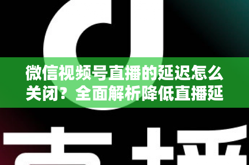 微信视频号直播的延迟怎么关闭？全面解析降低直播延迟的实用方法与优化技巧
