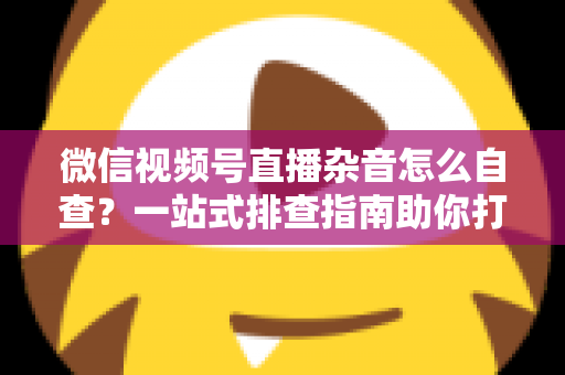 微信视频号直播杂音怎么自查？一站式排查指南助你打造高清纯净直播间
