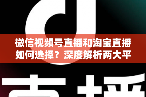 微信视频号直播和淘宝直播如何选择？深度解析两大平台差异与最佳运营策略