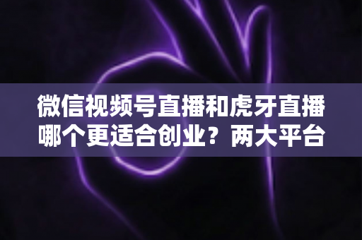 微信视频号直播和虎牙直播哪个更适合创业？两大平台全方位对比与创业方向深度解析