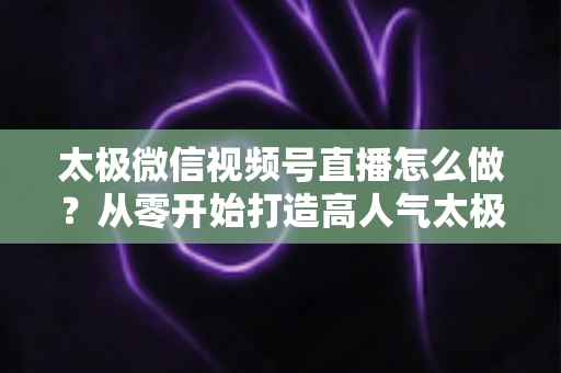 太极微信视频号直播怎么做?从零开始打造高人气太极直播间的完整实战攻略 太极微信视频号直播怎么做?从零开始打造高人气太极直播间的完整实战攻略