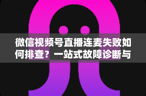 微信视频号直播连麦失败如何排查？一站式故障诊断与解决方案全攻略