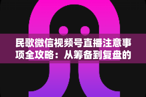民歌微信视频号直播注意事项全攻略:从筹备到复盘的完整实用指南 民歌微信视频号直播注意事项全攻略:从筹备到复盘的完整实用指南