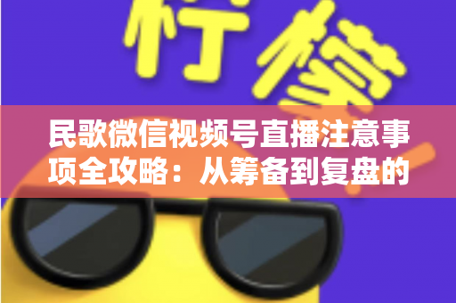 民歌微信视频号直播注意事项全攻略：从筹备到复盘的完整实用指南