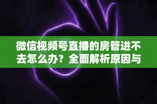 微信视频号直播的房管进不去怎么办？全面解析原因与实用解决方案指南