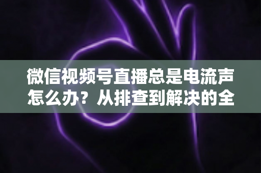 微信视频号直播总是电流声怎么办？从排查到解决的全流程实用指南