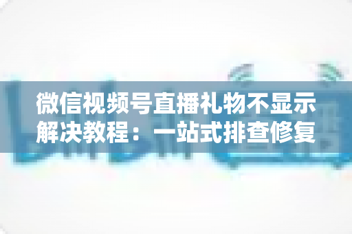 微信视频号直播礼物不显示解决教程：一站式排查修复指南