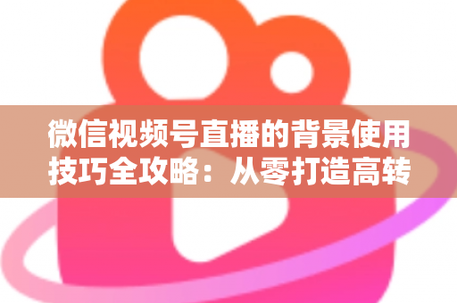 微信视频号直播的背景使用技巧全攻略:从零打造高转化专业直播间 微信视频号直播的背景使用技巧全攻略:从零打造高转化专业直播间