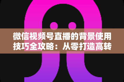 微信视频号直播的背景使用技巧全攻略：从零打造高转化专业直播间