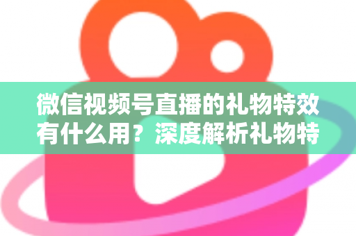 微信视频号直播的礼物特效有什么用？深度解析礼物特效的价值、玩法与变现逻辑