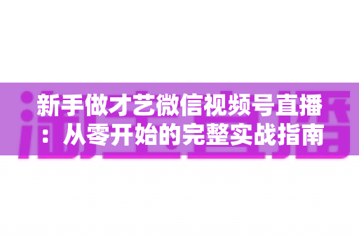 新手做才艺微信视频号直播:从零开始的完整实战指南 新手做才艺微信视频号直播:从零开始的完整实战指南