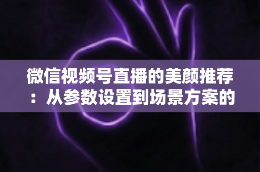 微信视频号直播的美颜推荐:从参数设置到场景方案的实用指南,助你轻松打造自然精致的直播画面 微信视频号直播的美颜推荐:从参数设置到场景方案的实用指南,助你轻松打造自然精致的直播画面