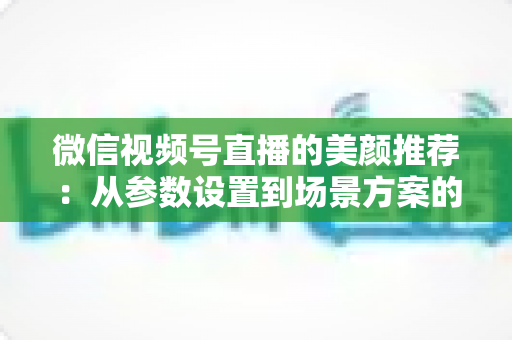 微信视频号直播的美颜推荐：从参数设置到场景方案的实用指南，助你轻松打造自然精致的直播画面