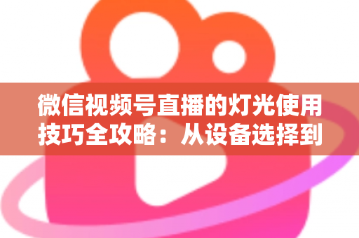 微信视频号直播的灯光使用技巧全攻略：从设备选择到布光方案，打造专业级直播画面