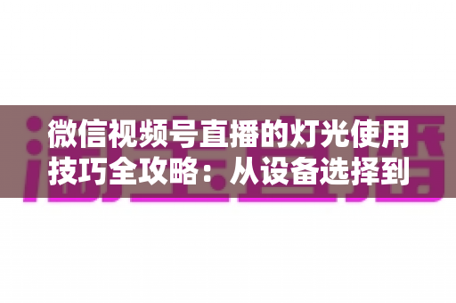 微信视频号直播的灯光使用技巧全攻略：从设备选择到布光方案，打造专业级直播画面