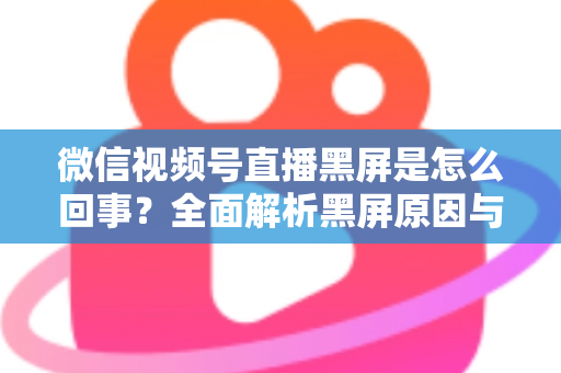 微信视频号直播黑屏是怎么回事？全面解析黑屏原因与实用解决方法指南