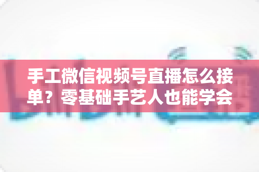 手工微信视频号直播怎么接单？零基础手艺人也能学会的直播接单实战指南