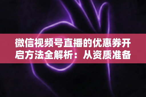 微信视频号直播的优惠券开启方法全解析：从资质准备到直播促单的一站式实操指南