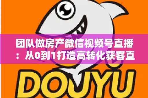 团队做房产微信视频号直播：从0到1打造高转化获客直播间的实战全攻略