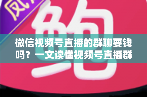 微信视频号直播的群聊要钱吗？一文读懂视频号直播群聊收费规则与实用指南