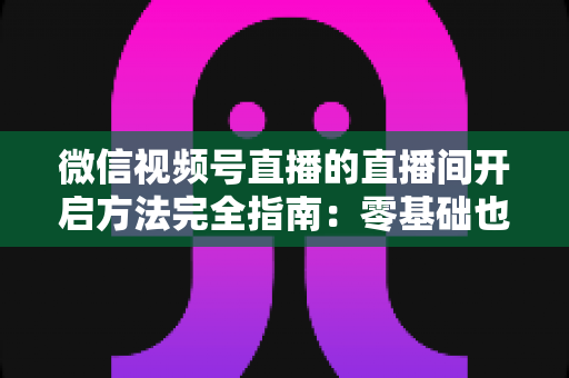 微信视频号直播的直播间开启方法完全指南:零基础也能快速开播的实战教程 微信视频号直播的直播间开启方法完全指南:零基础也能快速开播的实战教程