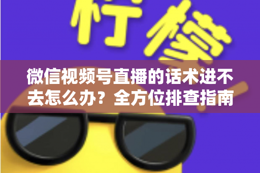 微信视频号直播的话术进不去怎么办？全方位排查指南与直播话术实战攻略