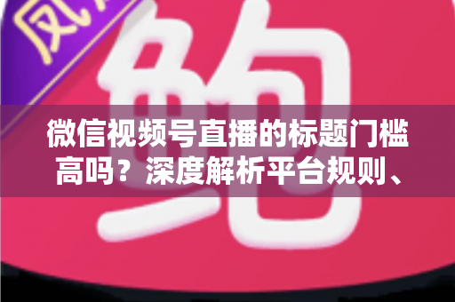 微信视频号直播的标题门槛高吗？深度解析平台规则、审核标准与爆款标题创作技巧
