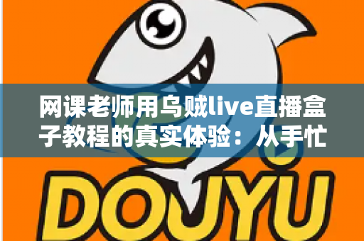 网课老师用乌贼live直播盒子教程的真实体验：从手忙脚乱到从容开播的全记录
