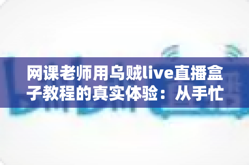 网课老师用乌贼live直播盒子教程的真实体验：从手忙脚乱到从容开播的全记录